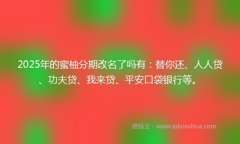 2025年的蜜柚分期改名了吗有：替你还、人人贷、功夫贷、我来贷、平安口袋银行等。
