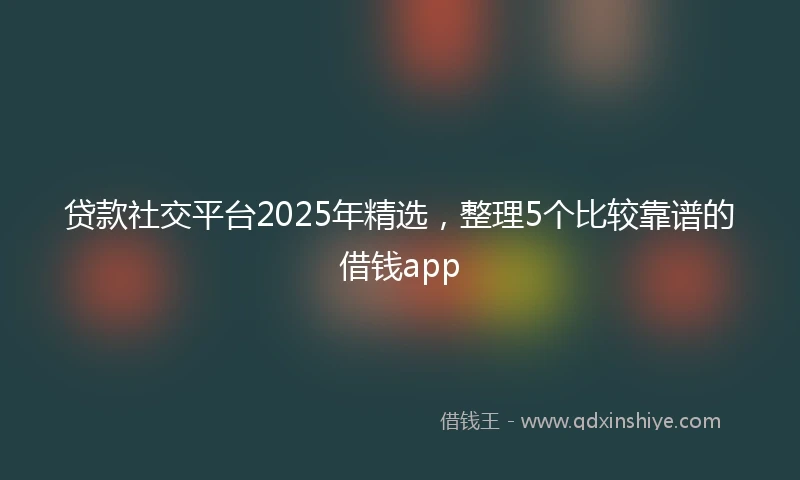 贷款社交平台2025年精选，整理5个比较靠谱的借钱app