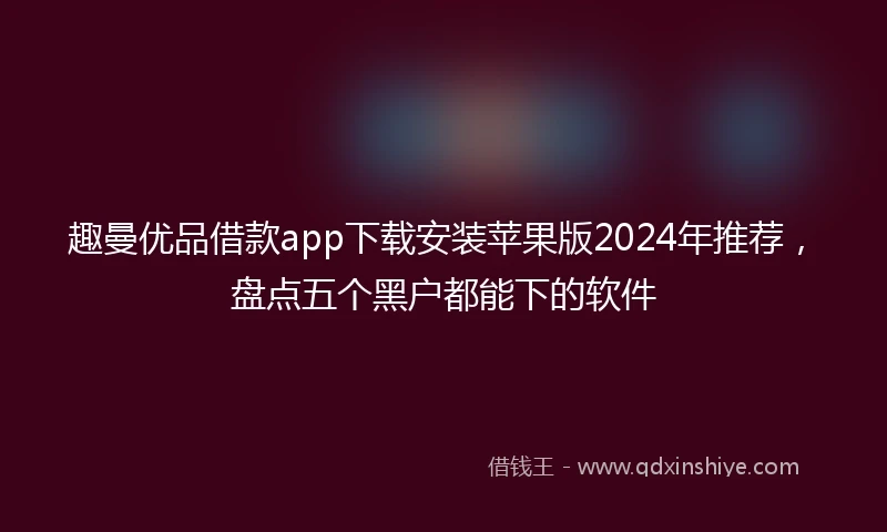 趣曼优品借款app下载安装苹果版2024年推荐，盘点五个黑户都能下的软件