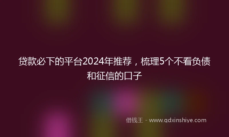 贷款必下的平台2024年推荐，梳理5个不看负债和征信的口子