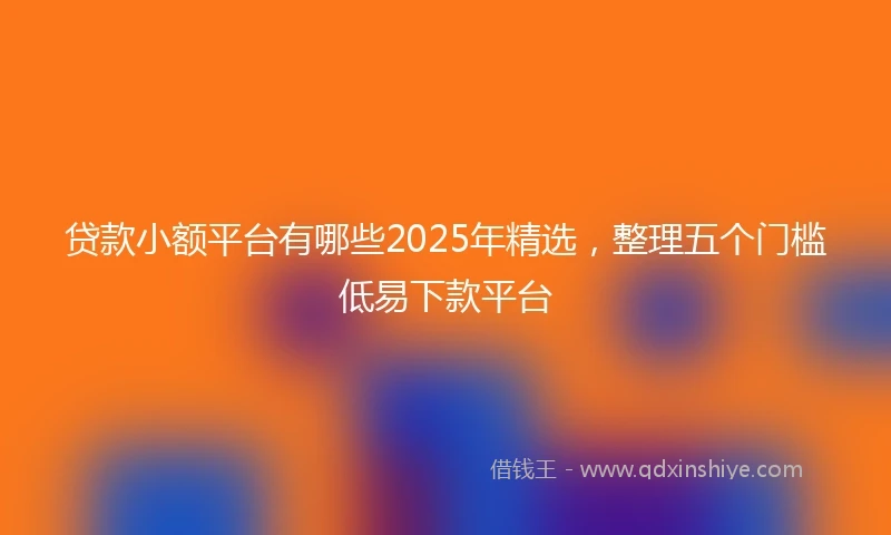 贷款小额平台有哪些2025年精选，整理五个门槛低易下款平台