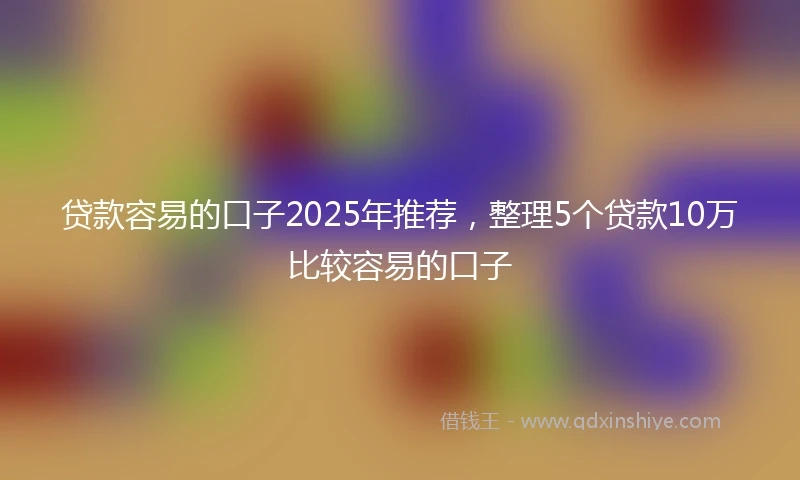 贷款容易的口子2025年推荐，整理5个贷款10万比较容易的口子