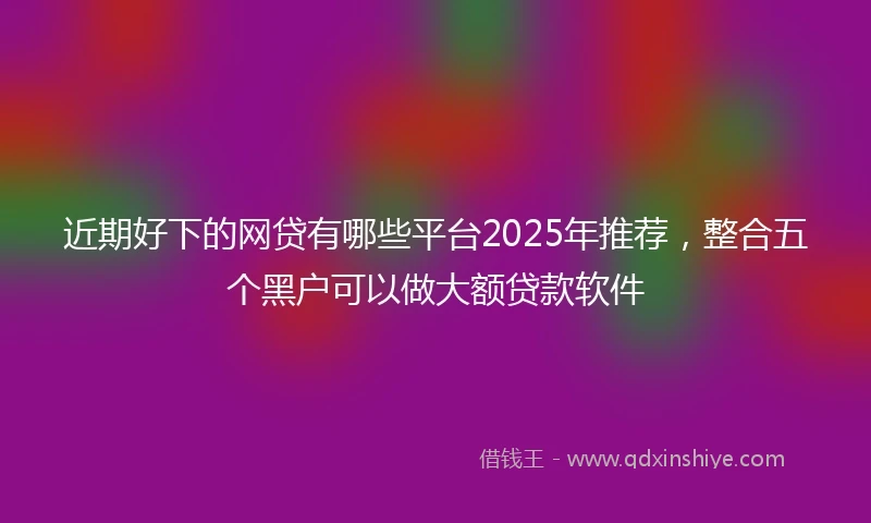 近期好下的网贷有哪些平台2025年推荐，整合五个黑户可以做大额贷款软件