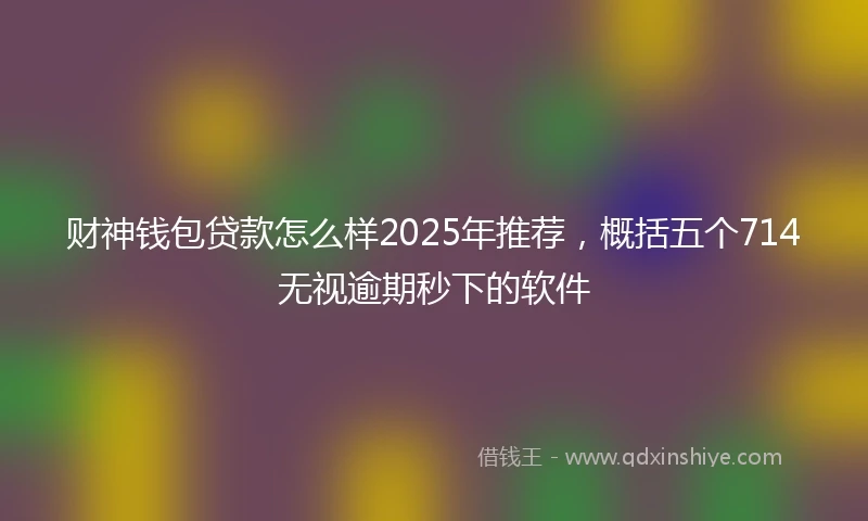 财神钱包贷款怎么样2025年推荐，概括五个714无视逾期秒下的软件