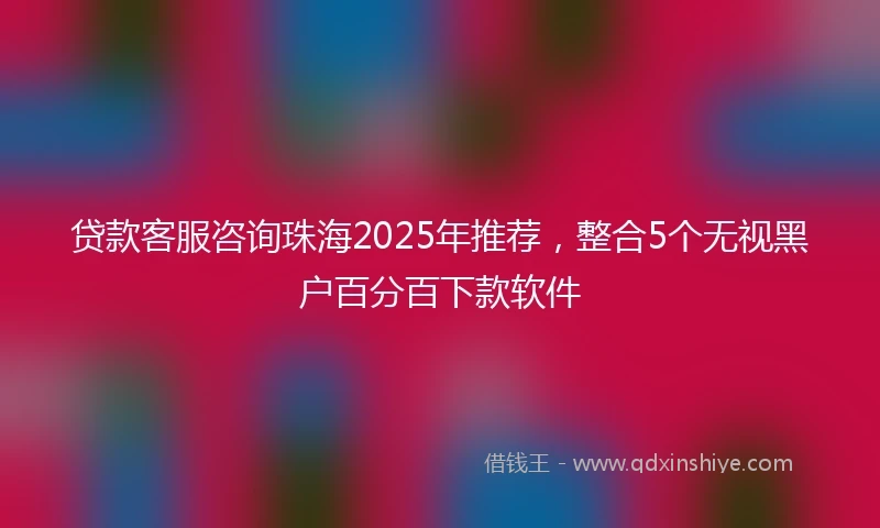 贷款客服咨询珠海2025年推荐，整合5个无视黑户百分百下款软件