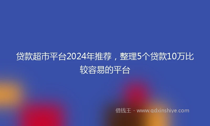贷款超市平台2024年推荐，整理5个贷款10万比较容易的平台