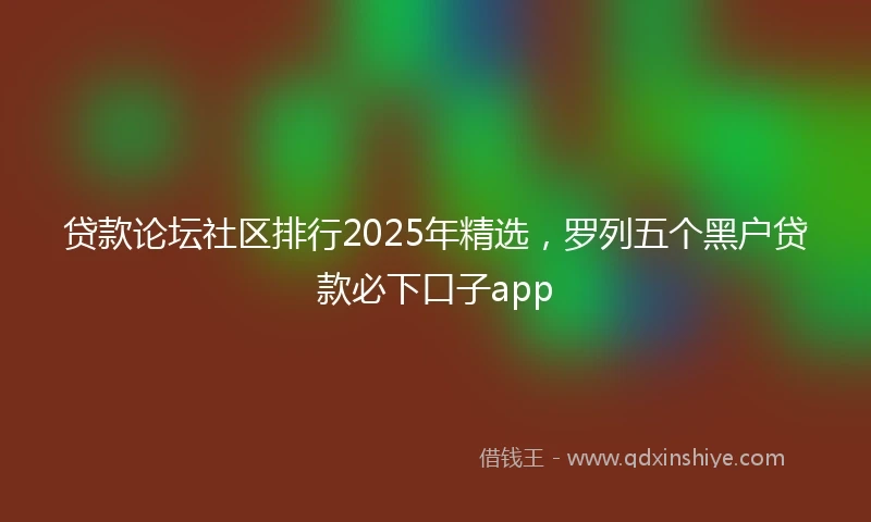 贷款论坛社区排行2025年精选，罗列五个黑户贷款必下口子app