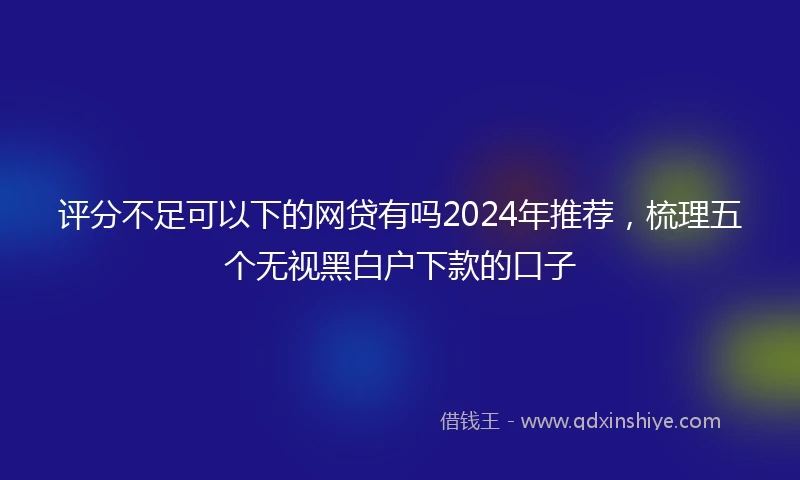 评分不足可以下的网贷有吗2024年推荐，梳理五个无视黑白户下款的口子