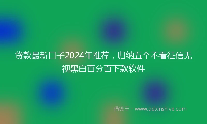 贷款最新口子2024年推荐，归纳五个不看征信无视黑白百分百下款软件