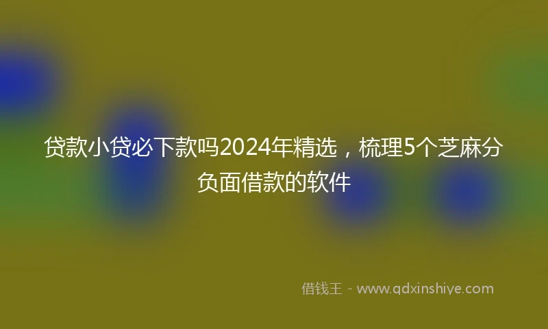 贷款小贷必下款吗2024年精选，梳理5个芝麻分负面借款的软件