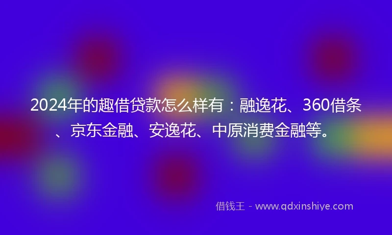 2024年的趣借贷款怎么样有:融逸花、360借条、京东金融、安逸花、中原消费金融等。