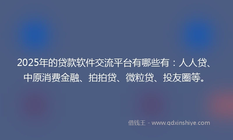 2025年的贷款软件交流平台有哪些有：人人贷、中原消费金融、拍拍贷、微粒贷、投友圈等。