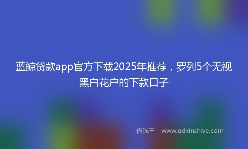 蓝鲸贷款app官方下载2025年推荐，罗列5个无视黑白花户的下款口子