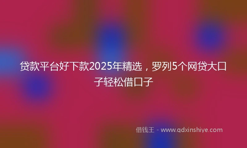 贷款平台好下款2025年精选，罗列5个网贷大口子轻松借口子