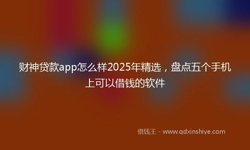 财神贷款app怎么样2025年精选，盘点五个手机上可以借钱的软件