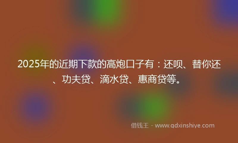 2025年的近期下款的高炮口子有：还呗、替你还、功夫贷、滴水贷、惠商贷等。