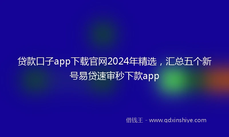 贷款口子app下载官网2024年精选，汇总五个新号易贷速审秒下款app