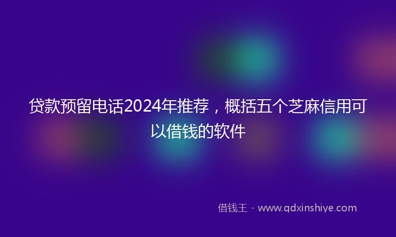 贷款预留电话2024年推荐,概括五个芝麻信用可以借钱的软件