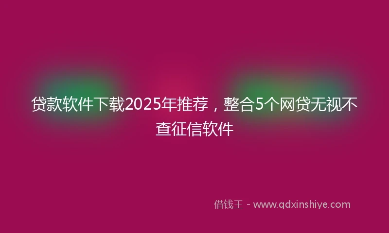 贷款软件下载2025年推荐，整合5个网贷无视不查征信软件