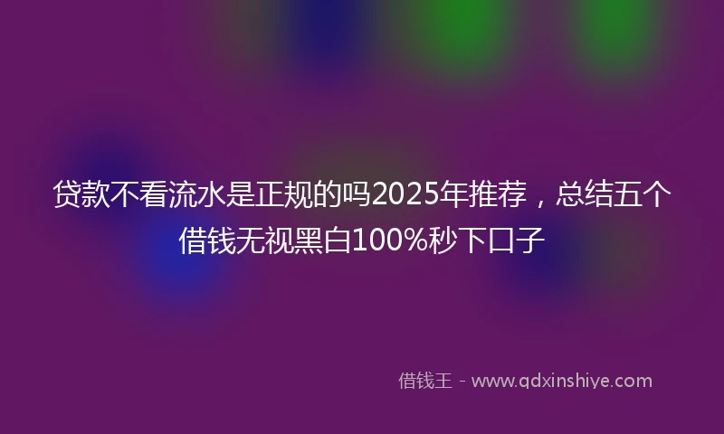 贷款不看流水是正规的吗2025年推荐，总结五个借钱无视黑白100%秒下口子