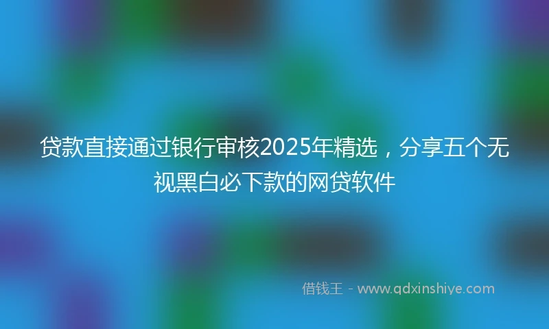 贷款直接通过银行审核2025年精选，分享五个无视黑白必下款的网贷软件