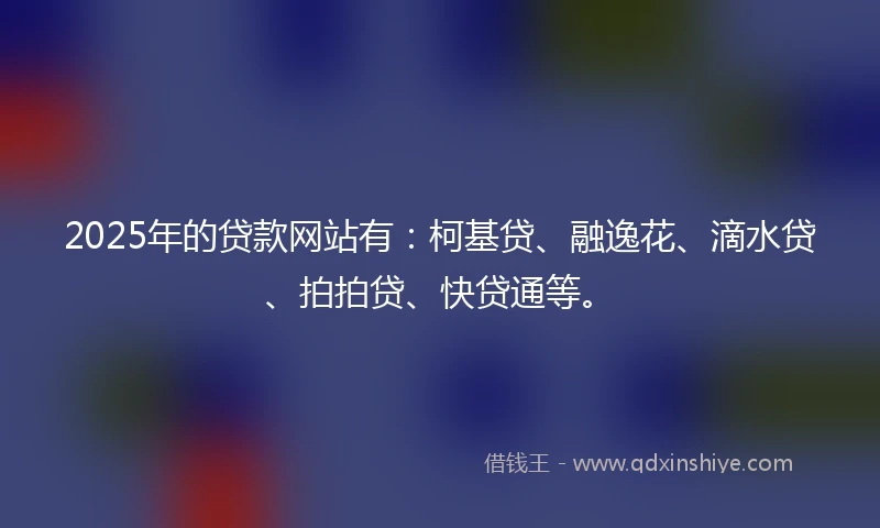 2025年的贷款网站有：柯基贷、融逸花、滴水贷、拍拍贷、快贷通等。