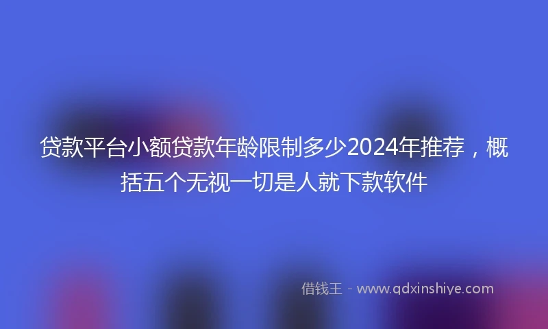 贷款平台小额贷款年龄限制多少2024年推荐，概括五个无视一切是人就下款软件