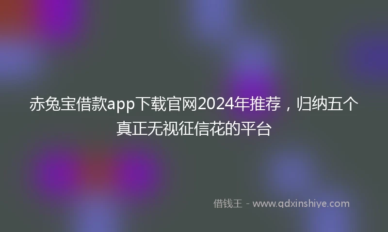 赤兔宝借款app下载官网2024年推荐，归纳五个真正无视征信花的平台