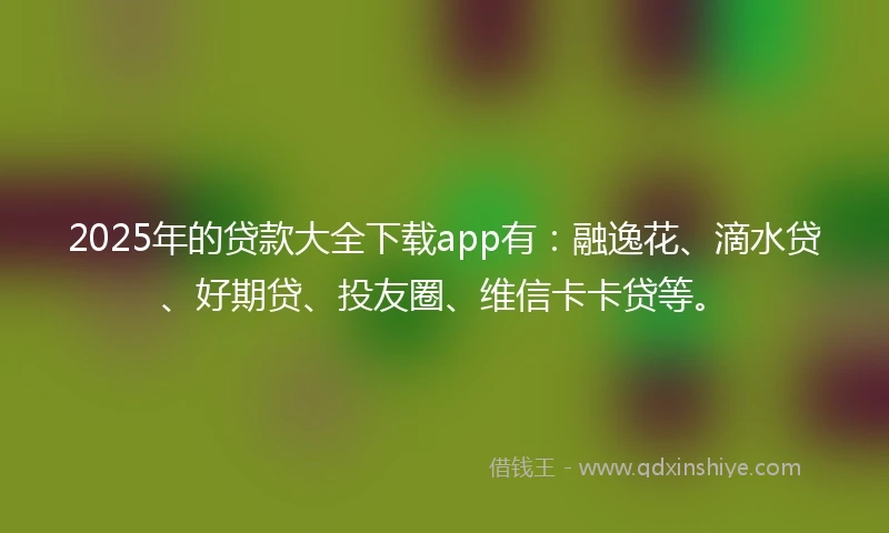 2025年的贷款大全下载app有:融逸花、滴水贷、好期贷、投友圈、维信卡卡贷等。