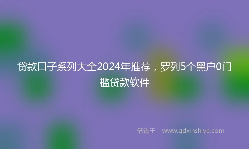 贷款口子系列大全2024年推荐，罗列5个黑户0门槛贷款软件
