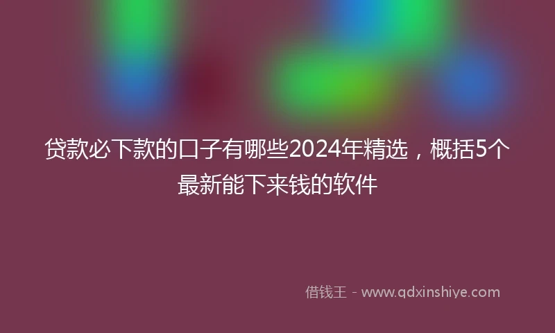 贷款必下款的口子有哪些2024年精选，概括5个最新能下来钱的软件