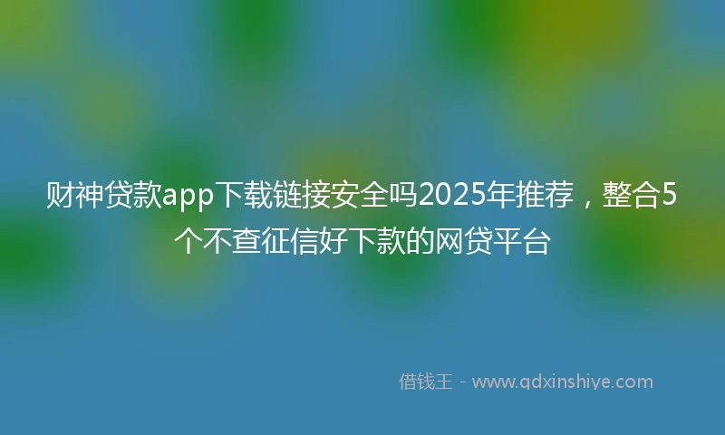 财神贷款app下载链接安全吗2025年推荐，整合5个不查征信好下款的网贷平台