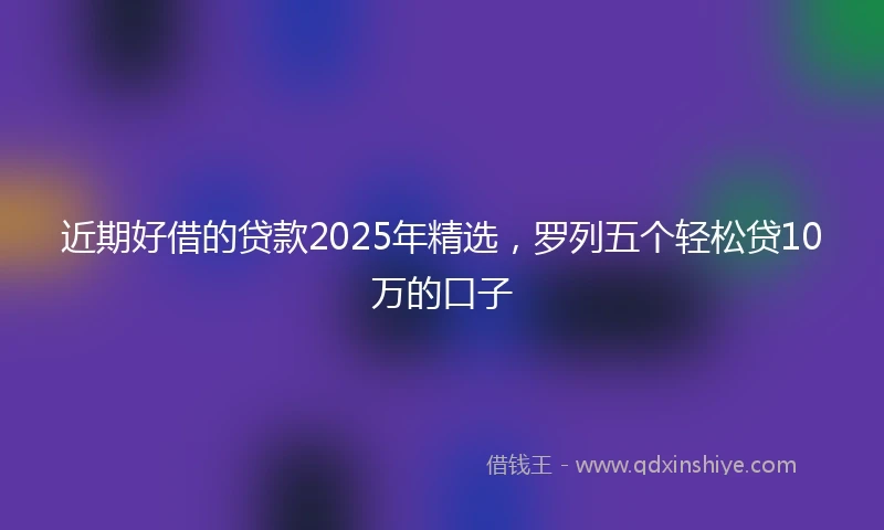 近期好借的贷款2025年精选，罗列五个轻松贷10万的口子