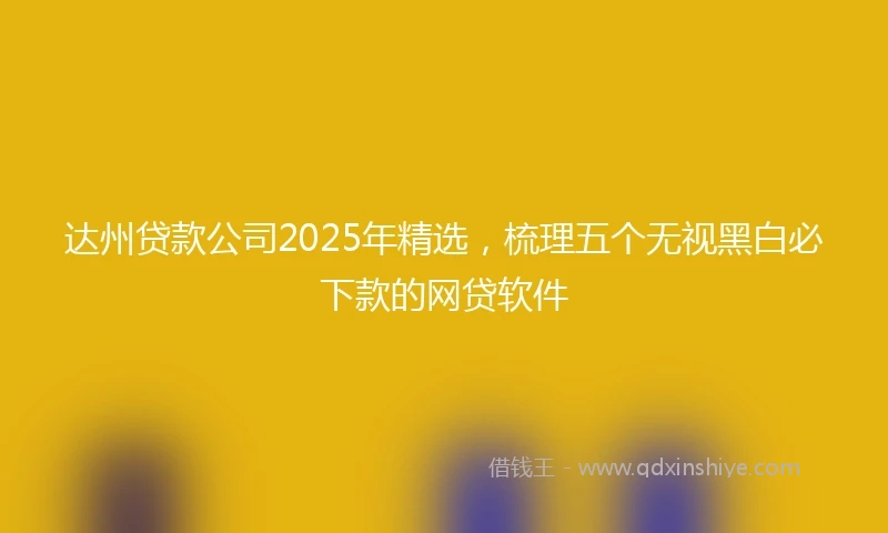 达州贷款公司2025年精选，梳理五个无视黑白必下款的网贷软件
