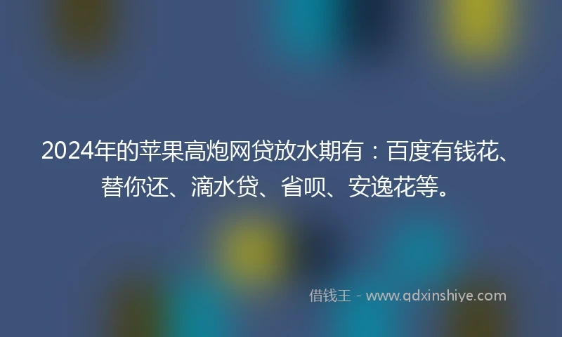 2024年的苹果高炮网贷放水期有：百度有钱花、替你还、滴水贷、省呗、安逸花等。