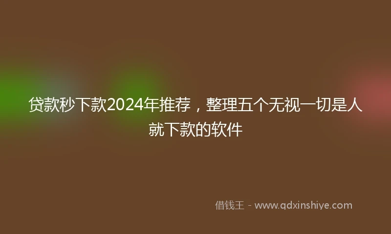 贷款秒下款2024年推荐,整理五个无视一切是人就下款的软件