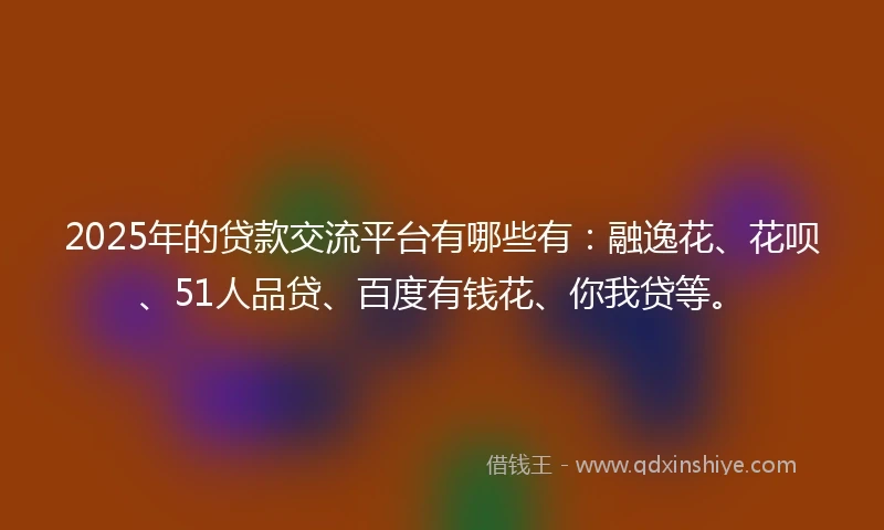 2025年的贷款交流平台有哪些有：融逸花、花呗、51人品贷、百度有钱花、你我贷等。
