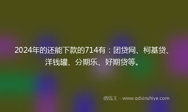 2024年的还能下款的714有：团贷网、柯基贷、洋钱罐、分期乐、好期贷等。