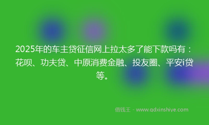 2025年的车主贷征信网上拉太多了能下款吗有：花呗、功夫贷、中原消费金融、投友圈、平安i贷等。