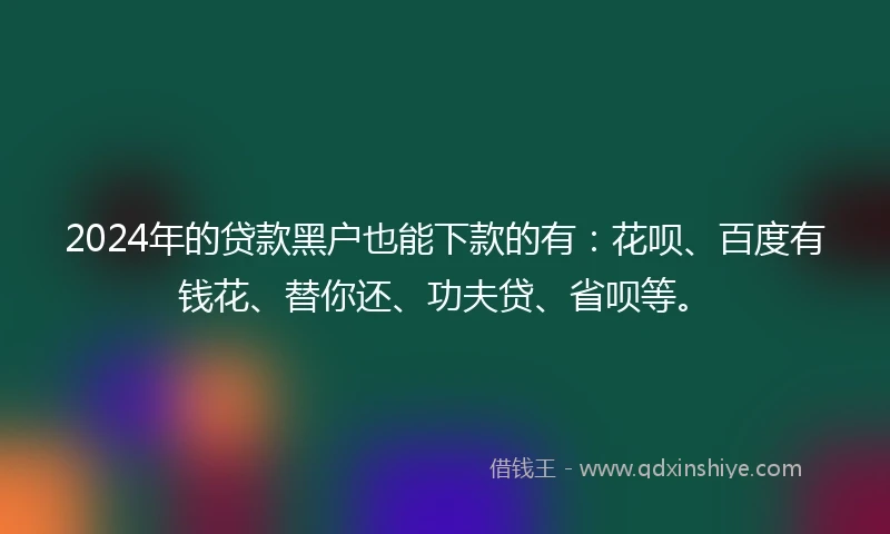 2024年的贷款黑户也能下款的有：花呗、百度有钱花、替你还、功夫贷、省呗等。
