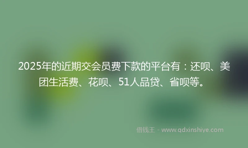 2025年的近期交会员费下款的平台有：还呗、美团生活费、花呗、51人品贷、省呗等。