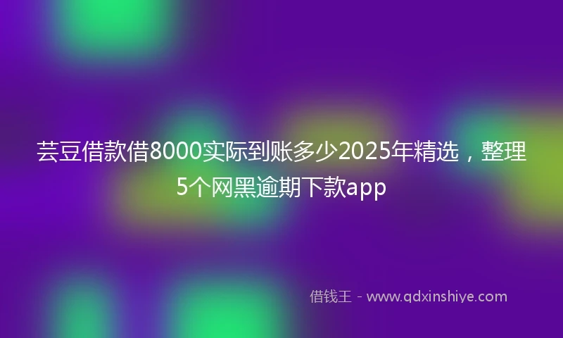 芸豆借款借8000实际到账多少2025年精选，整理5个网黑逾期下款app