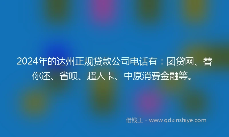 2024年的达州正规贷款公司电话有：团贷网、替你还、省呗、超人卡、中原消费金融等。