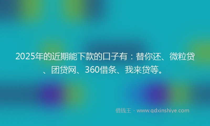 2025年的近期能下款的口子有：替你还、微粒贷、团贷网、360借条、我来贷等。