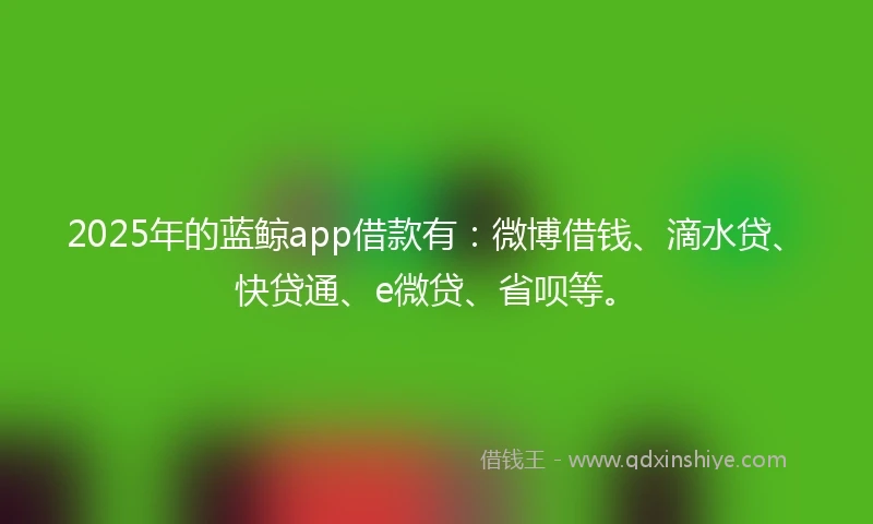2025年的蓝鲸app借款有：微博借钱、滴水贷、快贷通、e微贷、省呗等。