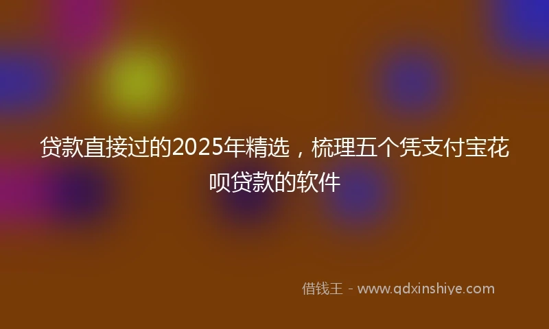 贷款直接过的2025年精选，梳理五个凭支付宝花呗贷款的软件