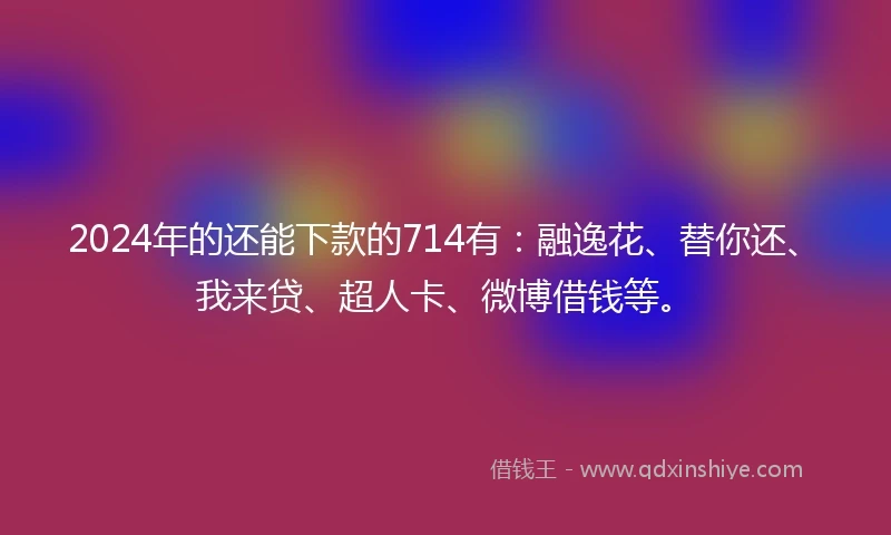 2024年的还能下款的714有：融逸花、替你还、我来贷、超人卡、微博借钱等。