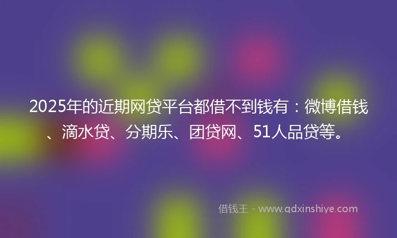 2025年的近期网贷平台都借不到钱有：微博借钱、滴水贷、分期乐、团贷网、51人品贷等。