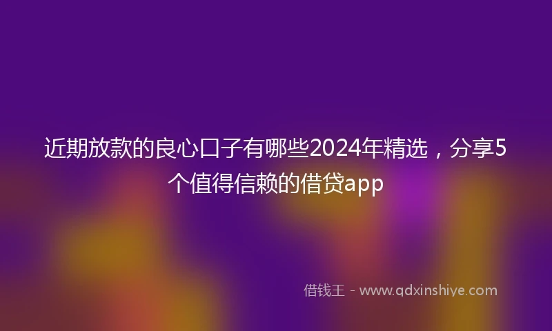 近期放款的良心口子有哪些2024年精选，分享5个值得信赖的借贷app