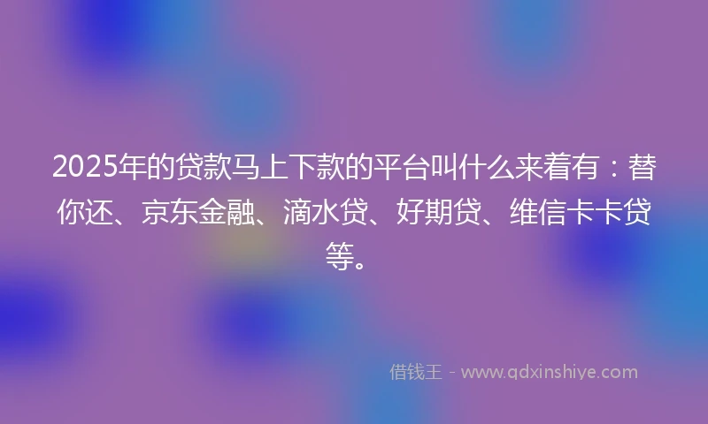 2025年的贷款马上下款的平台叫什么来着有：替你还、京东金融、滴水贷、好期贷、维信卡卡贷等。